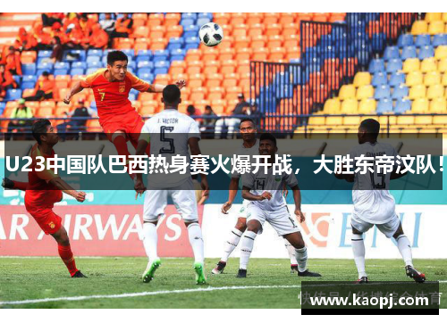 U23中国队巴西热身赛火爆开战，大胜东帝汶队！